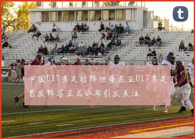 中国U17男足对阵坦桑尼亚U17男足首发阵容正式公布引发关注
